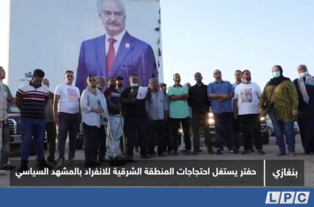 تقرير | حفتر يستغل احتجاجات المنطقة الشرقية للانفراد بالمشهد السياسي.